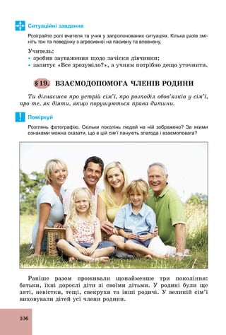 106
Ситуаційні завдання
Розіграйте ролі вчителя та учня у запропонованих ситуаціях. Кілька разів змі­
ніть тон та поведінку з агресивної на пасивну та впевнену.
Учитель:
Ÿ зробив зауваження щодо зачіски дівчинки;
Ÿ запитує «Все зрозуміло?», а учням потрібно дещо уточнити.
§19. ВЗАЄМОДОПОМОГА ЧЛЕНІВ РОДИНИ
Ти дізнаєшся про устрій сім’ї, про розподіл обов’язків у сім’ї,
про те, як діяти, якщо порушуються права дитини.
! Поміркуй
Розглянь фотографію. Скільки поколінь людей на ній зображено? За якими
ознаками можна сказати, що в цій сім’ї панують злагода і взаємоповага?
Раніше разом проживали щонайменше три покоління:
батьки, їхні дорослі діти зі своїми дітьми. У родині були ще
зяті, невістки, тещі, свекрухи та інші родичі. У великій сім’ї
виховували дітей усі члени родини.
 