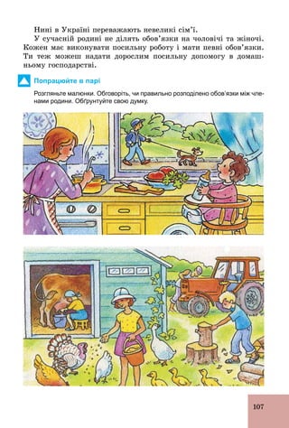 107
Нині в Україні переважають невеликі сім’ї.
У сучасній родині не ділять обов’язки на чоловічі та жіночі.
Кожен має виконувати посильну роботу і мати певні обов’язки.
Ти теж можеш надати дорослим посильну допомогу в домаш-
ньому господарстві.
Попрацюйте в парі
Розгляньте малюнки. Обговоріть, чи правильно розподілено обов’язки між чле­
нами родини. Обґрунтуйте свою думку.
 