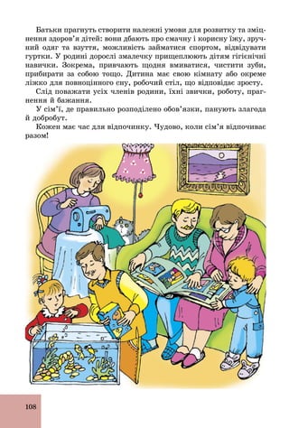 108
Батьки прагнуть створити належні умови для розвитку та зміц-
нення здоров’я дітей: вони дбають про смачну і корисну їжу, зруч-
ний одяг та взуття, можливість займатися спортом, відвідувати
гуртки. У родині дорослі змалечку прищеплюють дітям гігієнічні
навички. Зокрема, привчають щодня вмиватися, чистити зуби,
прибирати за собою тощо. Дитина має свою кімнату або окреме
ліжко для повноцінного сну, робочий стіл, що відповідає зросту.
Слід поважати усіх членів родини, їхні звички, роботу, праг-
нення й бажання.
У сім’ї, де правильно розподілено обов’язки, панують злагода
й добробут.
Кожен має час для відпочинку. Чудово, коли сім’я відпочиває
разом!
 