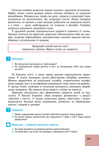 109
Спільне сімейне дозвілля сприяє теплим і дружнім стосункам.
Добре, якщо члени родини мають спільні інтереси та однакові
вподобання. Наприклад, їздять на дачу, грають у спортивні ігри,
катаються на велосипедах. Це згуртовує сім’ю. Якщо інтереси
різняться, то можна в одні вихідні рибалити чи відвідати музеї,
а в інші — щось майструвати чи плавати в басейні. Сімейне
дозвілля допомагає відновити сили.
У дружній родині підтримується здоров’я кожного її члена.
Дитина вчиться на прикладі дорослих убезпечувати себе від хво-
роб, зокрема інфекційних: використовує захисні марлеві маски,
обмежує спілкування із хворим.
Здоровий спосіб життя сім’ї
переконує дитину обрати шлях до здоров’я.
! Пригадай
1. Як піклуються про хворого у твоїй родині?
2. Як захищаються права дитини в сім’ї за Конвенцією ООН про права
дитини?
Та бувають сім’ї, у яких права дитини порушуються дорос-
лими. У таких випадках дітям обов’язково потрібна допомога.
Можна звернутися до соціальної служби, скористатися телефо-
нами довіри, що є в телефонних довідниках твого міста чи району.
У нагоді стане, особливо в сільській місцевості, допомога людей,
яким довіряєш. Це можуть бути родичі, сусіди чи вчителі.
Держава піклується про збереження здоров’я дітей та під-
літків. У Законі України «Про охорону дитинства» є розділ
«Дитина і сім’я». У ньому зазначено права, обов’язки і відпо-
відальність батьків щодо виховання, розвитку та збереження
життя і здоров’я дитини.
? Завдання
1. Разом з дорослими визнач постійні обов’язки кожного члена родини.
2. Як дитині можна захиститися від порушення її прав у сім’ї? Куди можна
звернутися?
Моделюй — набувай життєвих навичок
3. Як може впливати на здоров’я дитини куріння батьків?
4. Чи може бути, що хтось не знаходить підтримки в сім’ї? Чому?
 