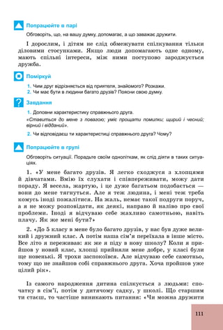 111
Попрацюйте в парі
Обговоріть, що, на вашу думку, допомагає, а що заважає дружити.
І дорослим, і дітям не слід обмежувати спілкування тільки
діловими стосунками. Якщо люди допомагають одне одному,
мають спільні інтереси, між ними поступово зароджується
дружба.
Поміркуй
1. Чим друг відрізняється від приятеля, знайомого? Розкажи.
2. Чи має бути в людини багато друзів? Поясни свою думку.
? Завдання
1. Доповни характеристику справжнього друга.
«Ставиться до мене з повагою; уміє прощати помилки; щирий і чесний;
вірний і відданий».
2. Чи відповідаєш ти характеристиці справжнього друга? Чому?
Попрацюйте в групі
Обговоріть ситуації. Порадьте своїм одноліткам, як слід діяти в таких ситуа­
ціях.
1. «У мене багато друзів. Я легко сходжуся з хлопцями
й дівчатами. Вмію їх слухати і співпереживати, можу дати
пораду. Я весела, жартую, і це дуже багатьом подобається —
вони до мене тягнуться. Але я теж людина, і мені теж треба
комусь іноді пожалітися. На жаль, немає такої подруги поруч,
а я не можу розповідати, як деякі, направо й наліво про свої
проблеми. Іноді я відчуваю себе жахливо самотньою, навіть
плачу. Як же мені бути?»
2. «До 5 класу в мене було багато друзів, у нас був дуже вели-
кий і дружний клас. А потім наша сім’я переїхала в інше місто.
Все літо я переживав: як же я піду в нову школу? Коли я при­
йшов у новий клас, хлопці прийняли мене добре, у класі були
ще новенькі. Я трохи заспокоївся. Але відчуваю себе самотньо,
тому що не знайшов собі справжнього друга. Хоча пройшов уже
цілий рік».
Із самого народження дитина спілкується з людьми: спо-
чатку в сім’ї, потім у дитячому садку, у школі. Що старшим
ти стаєш, то частіше виникають питання: «Чи можна дружити
 