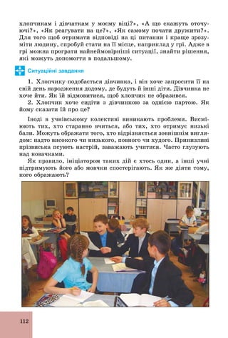 112
хлопчикам і дівчаткам у моєму віці?», «А що скажуть оточу-
ючі?», «Як реагувати на це?», «Як самому почати дружити?».
Для того щоб отримати відповіді на ці питання і краще зрозу-
міти людину, спробуй стати на її місце, наприклад у грі. Адже в
грі можна програти найнеймовірніші ситуації, знайти рішення,
які можуть допомогти в подальшому.
Ситуаційні завдання
1. Хлопчику подобається дівчинка, і він хоче запросити її на
свій день народження додому, де будуть й інші діти. Дівчинка не
хоче йти. Як їй відмовитися, щоб хлопчик не образився.
2. Хлопчик хоче сидіти з дівчинкою за однією партою. Як
йому сказати їй про це?
Іноді в учнівському колективі виникають проблеми. Висмі-
юють тих, хто старанно вчиться, або тих, хто отримує низькі
бали. Можуть ображати того, хто відрізняється зовнішнім вигля-
дом: надто високого чи низького, повного чи худого. Принизливі
прізвиська псують настрій, заважають учитися. Часто глузують
над новачками.
Як правило, ініціатором таких дій є хтось один, а інші учні
підтримують його або мовчки спостерігають. Як же діяти тому,
кого ображають?
 