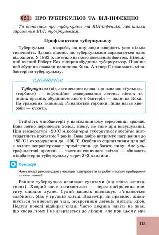 115
§21. ПРО ТУБЕРКУЛЬОЗ ТА ВІЛ-ІНФЕКЦІЮ
Ти дізнаєшся про туберкульоз та ВІЛ-інфекцію, про шляхи
зараження ВІЛ, туберкульозом.
Профілактика туберкульозу
Туберкульоз — хвороба, на яку люди хворіють уже кілька
тисячоліть. Здавна відомо, що туберкульозом заражаються один
від одного. У 1882 р. це стало науково доведеним фактом. Німець-
кий вчений Роберт Кох відкрив збудника туберкульозу. Пізніше
цей збудник назвали паличкою Коха. А тепер її називають міко-
бактерією туберкульозу.
Туберкульоз (від латинського слова, що означає «ґулька»,
«горбик») — інфекційне захворювання легень, кісток та
інших органів, збудником якого є бактерія — паличка Коха.
На уражених тканинах з’являються горбики. Інша назва хво-
роби — сухоти.
СЛОВНИЧОК
Стійкість мікобактерії у навколишньому середовищі вражає.
Вона легко переносить холод, спеку, не гине при висушуванні.
При температурі –20 °С мікобактерія туберкульозу зберігає жит-
тєздатність протягом 7 років. Вона добре витримує нагрівання до
+85 °С і охолодження до –200 °С. Особливо сприятливим для неї
є вологе непровітрюване приміщення, де багато пилу. Але уль-
трафіолетові промені — частина сонячного світла — вбивають
мікобактерію туберкульозу через 2–3 хвилини.
Поміркуй
Чому лікарі рекомендують частіше провітрювати та робити вологе прибирання
в помешканні?
Раніше туберкульоз називали сухотами (від слова «зсиха-
тися»). Хворий наче «зсихається» — через погіршення апе-
титу швидко худне. Сухий кашель виснажує, з’являються
слабкість, біль у грудній клітці. Надвечір, як правило, підви-
щується температура тіла, мокротиння легенів містить кров.
Недуга поволі відбирає сили. Часто людина навіть не знає,
що хвора, тому і не звертається до лікаря, але при цьому вже
 