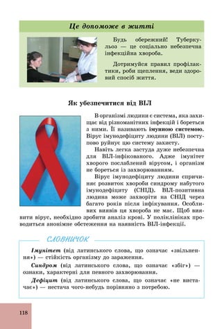 118
Будь обережний! Туберку-
льоз — це соціально небезпечна
інфекційна хвороба.
Дотримуйся правил профілак-
тики, роби щеплення, веди здоро-
вий спосіб життя.
Це допоможе в житті
Як убезпечитися від ВІЛ
В організмі людини є система, яка захи-
щає від різноманітних інфекцій і бореться
з ними. Її називають імунною системою.
Вірус імунодефіциту людини (ВІЛ) посту-
пово руйнує цю систему захисту.
Навіть легка застуда дуже небезпечна
для BIЛ­інфікованого. Адже імунітет
хворого послаблений вірусом, і організм
не бореться із захворюванням.
Вірус імунодефіциту людини спричи-
няє розвиток хвороби синдрому набутого
імунодефіциту (СНІД). BIЛ­позитивна
людина може захворіти на СНІД через
багато років після інфікування. Особли-
вих виявів ця хвороба не має. Щоб вия-
вити вірус, необхідно зробити аналіз крові. У поліклініках про-
водиться анонімне обстеження на наявність BIЛ­інфекції.
Імунітет (від латинського слова, що означає «звільнен­
ня») — стійкість організму до зараження.
Синдром (від латинського слова, що означає «збіг») —
ознаки, характерні для певного захворювання.
Дефіцит (від латинського слова, що означає «не виста­
чає») — нестача чого­небудь порівняно з потребою.
СЛОВНИЧОК
 