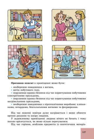 127
Причиною пожежі в приміщенні може бути:
Ÿ необережне поводження з вогнем,
Ÿ витік побутового газу,
Ÿ порушення правил безпеки під час користування побутовими
електричними приладами,
Ÿ порушення правил безпеки під час користування побутовими
нагрівальними приладами,
Ÿ необережне поводження з піротехнічними виробами: хлопав-
ками, петардами, бенгальськими вогнями та феєрверками.
Під час пожежі повітря дуже нагрівається і може обпекти
органи дихання та шкіру людини.
У задимленому приміщенні людина нічого не бачить і тому
погано орієнтується, не може вільно пересуватися.
Під час горіння, особливо предметів із синтетичних матеріа-
 