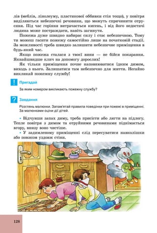 128
лів (меблів, лінолеуму, пластикової оббивки стін тощо), у повітря
виділяються небезпечні речовини, що можуть спричинити отру-
єння. Під час горіння витрачається кисень, і від його недостачі
людина може постраждати, навіть загинути.
Пожежа дуже швидко набирає силу і стає небезпечною. Тому
ти можеш гасити пожежу самостійно лише на початковій стадії.
За можливості треба швидко залишити небезпечне приміщення в
будь­який час.
Якщо пожежа сталася з твоєї вини — не бійся покарання.
Якнайшвидше клич на допомогу дорослих!
Як тільки приміщення почне наповнюватися їдким димом,
виходь з нього. Залишатися там небезпечно для життя. Негайно
викликай пожежну службу!
! Пригадай
За яким номером викликають пожежну службу?
? Завдання
Розглянь малюнки. Запам’ятай правила поведінки при пожежі в приміщенні.
За малюнками оціни дії дітей.
Ÿ Відчувши запах диму, треба присісти або лягти на підлогу.
Тепле повітря з димом та отруйними речовинами піднімається
вгору, внизу воно чистіше.
Ÿ У задимленому приміщенні слід пересуватися навколішки
або повзком уздовж стіни.
 