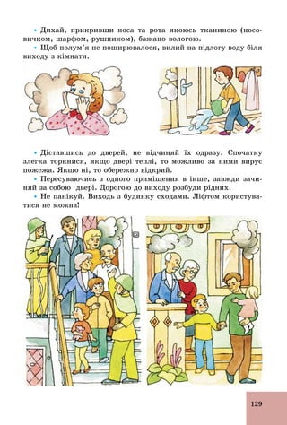 129
Ÿ Дихай, прикривши носа та рота якоюсь тканиною (носо-
вичком, шарфом, рушником), бажано вологою.
Ÿ Щоб полум’я не поширювалося, вилий на підлогу воду біля
виходу з кімнати.
Ÿ Діставшись до дверей, не відчиняй їх одразу. Спочатку
злегка торкнися, якщо двері теплі, то можливо за ними вирує
пожежа. Якщо ні, то обережно відкрий.
Ÿ Пересуваючись з одного приміщення в інше, завжди зачи-
няй за собою двері. Дорогою до виходу розбуди рідних.
Ÿ Не панікуй. Виходь з будинку сходами. Ліфтом користува-
тися не можна!
 