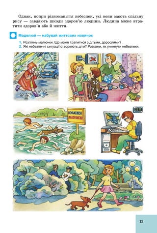 13
Однак, попри різноманіття небезпек, усі вони мають спільну
рису — завдають шкоди здоров’ю людини. Людина може втра-
тити здоров’я або й життя.
Моделюй — набувай життєвих навичок
1. Розглянь малюнки. Що може трапитися з дітьми, дорослими?
2. Які небезпечні ситуації створюють діти? Розкажи, як уникнути небезпеки.
 