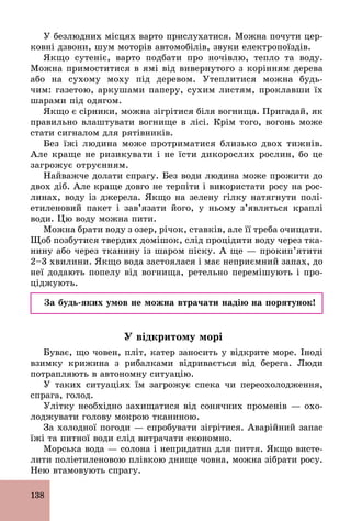138
У безлюдних місцях варто прислухатися. Можна почути цер-
ковні дзвони, шум моторів автомобілів, звуки електропоїздів.
Якщо сутеніє, варто подбати про ночівлю, тепло та воду.
Можна примоститися в ямі від вивернутого з корінням дерева
або на сухому моху під деревом. Утеплитися можна будь­
чим: газетою, аркушами паперу, сухим листям, проклавши їх
шарами під одягом.
Якщо є сірники, можна зігрітися біля вогнища. Пригадай, як
правильно влаштувати вогнище в лісі. Крім того, вогонь може
стати сигналом для рятівників.
Без їжі людина може протриматися близько двох тижнів.
Але краще не ризикувати і не їсти дикорослих рослин, бо це
загрожує отруєнням.
Найважче долати спрагу. Без води людина може прожити до
двох діб. Але краще довго не терпіти і використати росу на рос-
линах, воду із джерела. Якщо на зелену гілку натягнути полі-
етиленовий пакет і зав’язати його, у ньому з’являться краплі
води. Цю воду можна пити.
Можна брати воду з озер, річок, ставків, але її треба очищати.
Щоб позбутися твердих домішок, слід процідити воду через тка-
нину або через тканину із шаром піску. А ще — прокип’ятити
2–3 хвилини. Якщо вода застоялася і має неприємний запах, до
неї додають попелу від вогнища, ретельно перемішують і про-
ціджують.
За будь-яких умов не можна втрачати надію на порятунок!
У відкритому морі
Буває, що човен, пліт, катер заносить у відкрите море. Іноді
взимку крижина з рибалками відривається від берега. Люди
потрапляють в автономну ситуацію.
У таких ситуаціях їм загрожує спека чи переохолодження,
спрага, голод.
Улітку необхідно захищатися від сонячних променів — охо-
лоджувати голову мокрою тканиною.
За холодної погоди — спробувати зігрітися. Аварійний запас
їжі та питної води слід витрачати економно.
Морська вода — солона і непридатна для пиття. Якщо висте-
лити поліетиленовою плівкою днище човна, можна зібрати росу.
Нею втамовують спрагу.
 