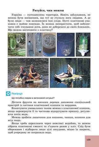 139
Рятуйся, чим можеш
Україна — густозаселена територія. Навіть заблукавши, не
можна бути впевненим, що тут не ступала нога людини. А де
були люди — там залишилися їхні сліди. Пусті пластикові упа-
ковки є майже повсюди. Їх можна використати, щоб забезпе-
чити собі існування доти, доки не доберешся до своїх близьких.
Що можна виготовити з пластику?
Поміркуй
Що потрібно людям в автономній ситуації?
Дістати фрукти на високих деревах допоможе спеціальний
пристрій із частини пластикової пляшки та жердини.
Влаштувати умивальник також можна з пластикової пляшки,
якщо перевернути її та частково відкручувати кришку, регулю-
ючи потік води.
Можна зробити лопаточки для копання, чашки, кошики для
ягід тощо.
Якщо треба перепливти через невеликі водойми, то можна
зібрати пластикові ємкості та з’єднати разом у пліт. Слід бути
обережним і відбирати лише цілі посудини, міцно їх закрити,
щоб усередину не потрапила вода.
 