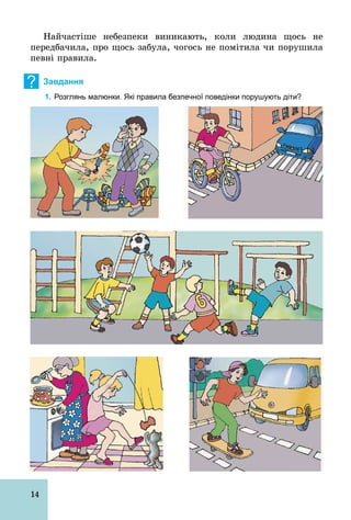 14
Найчастіше небезпеки виникають, коли людина щось не
передбачила, про щось забула, чогось не помітила чи порушила
певні правила.
? Завдання
1. Розглянь малюнки. Які правила безпечної поведінки порушують діти?
 