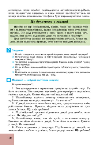 144
з’єднання, поки пройде повідомлення автовідповідача­рîбота,
поки звільниться оператор, з яким можна поспілкуватися, на
номер вашого домашнього телефона буде нараховуватися плата.
Ніколи не вір незнайомцеві, навіть якщо він називає твоє
ім’я та імена твоїх батьків. Такий незнайомець може бути небез-
печним. Не слід розмовляти з ним, брати в нього якісь речі,
кудись йти разом, відчиняти двері та впускати в квартиру.
Для особистої безпеки не хизуйся своїми речами. Якщо ста-
лась якась підозріла пригода, обов’язково повідом дорослих.
Це допоможе в житті
? Завдання
1. Як слід поводитися, якщо хтось чужий відкриває замок дверей квартири?
2. Як ти вчиниш, якщо чекаєш на ліфт і підійшов незнайомець? Чи поїдеш з
ним разом? Чому?
3. Чи потрібно мешканцю багатоповерхового будинку знати сусідів? Поясни
свою відповідь.
4. Що ти зробиш, якщо незнайомці пропонують тобі взяти участь у телепере­
дачі?
5. Як відповіси на дзвінок із запрошенням за невелику суму стати учасником
телешоу? Кого повідомиш про це? Чому?
Моделюй — набувай життєвих навичок
Як правильно діяти?
1. Без попередження приходить працівник служби газу. Ти
його не знаєш. Він говорить, що необхідно перевірити справність
газових приладів. Якими будуть твої подальші дії?
2. Незнайомець просить дозволу скористатися телефоном,
щоб викликати «швидку допомогу». Як вчинити?
3. У двері дзвонить незнайома людина, представляється спів-
робітником батька. Просить віддати якісь документи на про-
хання батька. Що слід зробити?
4. Поліцейський просить відчинити двері для якоїсь пере-
вірки. Які будуть твої дії?
5. Незнайомець каже, що він сусід з нижнього поверху.
Вимагає негайно відчинити двері, бо ви його заливаєте. Грюкає
у двері. Як вчинити?
6. Хтось подзвонив у квартиру. Підійшовши до дверей, не
можна нічого побачити у вічко, бо в коридорі темно. Що робити?
 