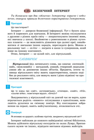 145
§ 25. БЕЗПЕЧНИЙ ІНТЕРНЕТ
Ти дізнаєшся про два «обличчя» Інтернету: корисне і небез-
печне, опануєш правила безпечного користування Інтернетом.
! Пригадай
Що таке Інтернет?
Інтернет — джерело безмежної інформації. Тут є багато ціка-
вого й корисного для навчання. В Інтернеті можна спілкуватися
з друзями з різних країн світу — попрактикувати іноземні мови,
які вивчаєш у школі. Знайомство з ровесниками в різних куточ-
ках планети — це можливість дізнатися про далекі краї, ознайо­
митися зі звичаями інших народів, переглядати фото. Можна в
реальному часі — on-line — пограти в шахи із суперником, який
живе на іншому континенті.
Отже, Інтернет — це цілий світ, але віртуальний.
Віртуальний (від латинського слова, що означає «потенцій-
ний», «можливий») — вигаданий, уявний, створений людською
уявою або за допомогою інших об’єктів. Предмети, істоти та
явища віртуального світу мають характеристики, ознаки поді-
бно до реального світу, але можуть мати і різко відмінні чи про-
тилежні властивості.
СЛОВНИЧОК
! Пригадай
Що ти знаєш про «сайт», «антигравітацію», «сталкера», «скайп», «ICQ»,
«counter strike», «комп’ютерні віруси», «Sims3»?
Занурюватись у віртуальний світ на довгий час не варто, адже
втрачається радість «живого» спілкування з однолітками, мож-
ливість рухатися на свіжому повітрі. Від споглядання зобра-
ження на екрані, навіть найсучаснішому, втомлюються очі.
Поміркуй
Як впливає на здоров’я, особливо підлітків, занурення у віртуальний світ?
Інтернет наблизив до кожного найвідоміші світові бібліотеки.
Можна здійснити віртуальну екскурсію по залах Лувру, Британ-
ського музею чи інших, відвідати виставки відомих майстрів.
 