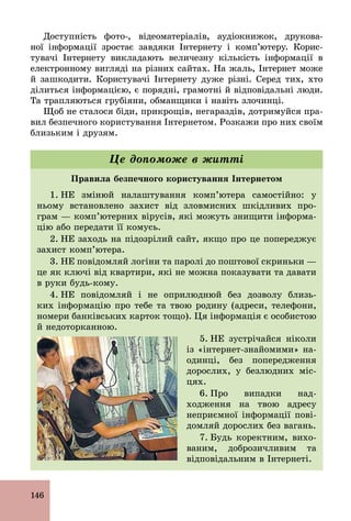 146
Доступність фото­, відеоматеріалів, аудіокнижок, друкова-
ної інформації зростає завдяки Інтернету і комп’ютеру. Корис-
тувачі Інтернету викладають величезну кількість інформації в
електронному вигляді на різних сайтах. На жаль, Інтернет може
й зашкодити. Користувачі Інтернету дуже різні. Серед тих, хто
ділиться інформацією, є порядні, грамотні й відповідальні люди.
Та трапляються грубіяни, обманщики і навіть злочинці.
Щоб не сталося біди, прикрощів, негараздів, дотримуйся пра-
вил безпечного користування Інтернетом. Розкажи про них своїм
близьким і друзям.
Правила безпечного користування Інтернетом
1. НЕ змінюй налаштування комп’ютера самостійно: у
ньому встановлено захист від зловмисних шкідливих про-
грам — комп’ютерних вірусів, які можуть знищити інформа-
цію або передати її комусь.
2. НЕ заходь на підозрілий сайт, якщо про це попереджує
захист комп’ютера.
3. НЕ повідомляй логіни та паролі до поштової скриньки —
це як ключі від квартири, які не можна показувати та давати
в руки будь­кому.
4. НЕ повідомляй і не оприлюднюй без дозволу близь-
ких інформацію про тебе та твою родину (адреси, телефони,
номери банківських карток тощо). Ця інформація є особистою
й недоторканною.
5. НЕ зустрічайся ніколи
із «інтернет­знайомими» на­
одинці, без попередження
дорослих, у безлюдних міс-
цях.
6. Про випадки над-
ходження на твою адресу
неприємної інформації пові-
домляй дорослих без вагань.
7. Будь коректним, вихо-
ваним, доброзичливим та
відповідальним в Інтернеті.
Це допоможе в житті
 