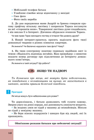 148
Ÿ Мобільний телефон батька
Ÿ Улюблене сімейне місце відпочинку у вихідні
Ÿ Своє фото
Ÿ Фото своїх виробів
2. До дня народження мами Андрій та Іринка створили кра-
сиву графічну вітальну листівку і попросили Тараса поглянути
на неї «стороннім оком». Товаришеві листівка дуже сподобалася,
і він виклав її в Інтернет. Дівчинка обурилася вчинком Тараса.
Чи мав право Тарас викладати листівку в Інтернет без дозволу друзів?
3. Новий інтернет­приятель просить надіслати фото твоєї
домашньої тварини в різних кімнатах квартири.
Як вчинити? Чи безпечно надсилати таке фото? Чому?
4. На твою електронну поштову скриньку надійшов лист із
темою «Надішліть відповідь негайно. Ваш провайдер» з вимогою
вказати номер договору про підключення до Інтернету домаш-
нього комп’ютера.
Як вчинити в такій ситуації? Що робити?
§ 26. ЯКЩО ТИ НАДВОРІ
Ти дізнаєшся про місця, які можуть бути небезпечними,
як поводитися з незнайомцями на вулиці, як захиститися в
натовпі, засвоїш правила безпечної поведінки.
! Пригадай
Які місця можуть бути небезпечними для розваг?
Ти дорослішаєш, і батьки дозволяють тобі гуляти самому.
Зверни увагу на деякі поради, які допоможуть уникнути нещастя.
Ÿ За жодних умов не сідай у машину до незнайомців. Ніколи
не сідай у невідому машину.
Ÿ Не бери ніяких подарунків і швидко йди від людей, які їх
пропонують.
Обов’язково розкажи батькам про небезпечні ситуації!
 