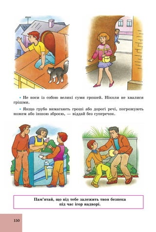 150
Ÿ Не носи із собою великі суми грошей. Ніколи не хвалися
грішми.
Ÿ Якщо грубо вимагають гроші або дорогі речі, погрожують
ножем або іншою зброєю, — віддай без суперечок.
Пам’ятай, що від тебе залежить твоя безпека
під час ігор надворі.
 