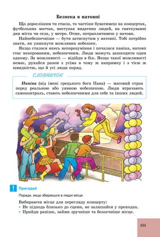 151
Безпека в натовпі
Що дорослішим ти стаєш, то частіше буватимеш на концертах,
футбольних матчах, виступах видатних людей, на святкуванні
дня міста чи села, у метро. Отже, потраплятимеш у натовп.
Найнебезпечніше — бути затиснутим у натовпі. Тобі потрібно
знати, як уникнути можливих небезпек.
Якщо сталося якесь непорозуміння і почалася паніка, натовп
стає некерованим, небезпечним. Люди можуть зашкодити один
одному. За можливості — відійди в бік. Якщо такої можливості
немає, рухайся разом з усіма в тому ж напрямку і з тією ж
швидкістю, що й усі люди поряд.
Паніка (від імені грецького бога Пана) — масовий страх
перед реальною або уявною небезпекою. Люди втрачають
самоконтроль, стають небезпечними для себе та інших людей.
СЛОВНИЧОК
! Пригадай
Поради, якщо збираєшся в людні місця.
Вибираючи місце для перегляду концерту:
Ÿ Не підходь близько до сцени, не залишайся у проходах.
Ÿ Прийди раніше, займи зручніше та безпечніше місце.
 
