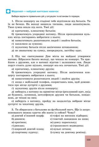153
Моделюй — набувай життєвих навичок
Вибери варіанти правильних дій у ситуаціях та встанови їх порядок.
1. Після концерту на стадіоні тебе відтіснили від батьків. Ти
їх не бачиш. На виході виникла тиснява, люди запанікували.
Твоя сумка впала під ноги. Твої дії:
а) кричатиму, кликатиму батьків;
б) триматимусь усередині натовпу. Після проходження вузь-
ких місць постараюсь вибратися з нього;
в) намагатимусь розштовхати людей і знайти батьків;
г) нахилюся за сумкою;
ґ) шукатиму батьків після закінчення штовханини;
д) не зважатиму на сумку, зосереджуся, застібну одяг.
2. Під час святкування Дня міста на майдані утворився
натовп. Зібралося багато молоді, що чекала на концерт. Ти при­
йшов з друзями, але в натовпі відстав і залишився сам. Люди
поруч стоять дуже щільно, концерт ось­ось почнеться. Твої дії:
а) кричатиму, кликатиму друзів;
б) триматимусь усередині натовпу. Після закінчення кон-
церту постараюсь вибратися з нього;
в) намагатимуся розштовхати людей і знайти друзів;
г) якщо є мобільний телефон, скористаюсь ним, щоб домови-
тися про місце зустрічі з друзями;
ґ) шукатиму друзів після концерту;
д) виберусь з натовпу на примітне місце (рекламний щит, вхід
до будинку, зупинка), зателефоную друзям чи батькам, повідо-
млю, де чекаю на них;
е) виберусь з натовпу, пройду на заздалегідь вибране місце
зустрічі та чекатиму друзів.
3. Ти збираєшся з батьками на футбольний матч. Що із запро-
понованого можна одягти або взяти із собою? Чому?
а) довгий в’язаний шарф;
б) джинси;
в) кросівки;
г) рюкзак;
ґ) широкий довгий плащ;
д) спортивну куртку;
е) туфлі на високих підборах;
є) товстий ланцюжок на шию;
ж) довгу парасольку;
з) іграшкового ведмедика;
и) вузькі штани;
і) сумку на довгому ремінці.
 
