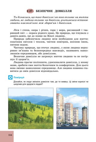 154
§ 27. БЕЗПЕЧНЕ ДОВКІЛЛЯ
Ти дізнаєшся, що таке довкілля і як воно впливає на життя
людини, як людина впливає на довкілля, учитимешся встанов-
лювати взаємозв’язок між здоров’ям і довкіллям.
Ліси і степи, озера і річки, гори і моря, рослинний і тва-
ринний світ — окраса рідного краю. Це природа, що існувала з
давніх­давен, ще до появи на Землі людини.
Природа забезпечила людину всім необхідним для життя:
сонячним світлом і теплом, чистим повітрям, якісною їжею,
питною водою.
Частину природи, що оточує людину, з якою людина нероз-
ривно зв’язана та безпосередньо взаємодіє, називають навко-
лишнім середовищем, або довкіллям.
Безпечне довкілля не загрожує життю людини та не погір-
шує її здоров’я.
Людина прагне поліпшити, удосконалити довкілля, у якому
живе, зробити своє життя безпечним та комфортним. Для цього
вона змінює навколишнє середовище. Але людина повинна ста-
витися до змін довкілля відповідально.
Поміркуй
Дізнайся, як люди змінили довкілля там, де ти живеш. Ці зміни корисні чи
шкідливі для здоров’я людей?
 
