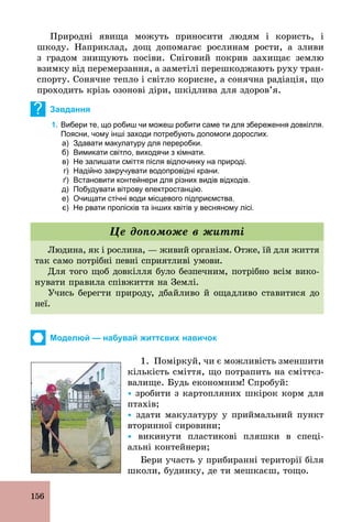 156
Природні явища можуть приносити людям і користь, і
шкоду. Наприклад, дощ допомагає рослинам рости, а зливи
з градом знищують посіви. Сніговий покрив захищає землю
взимку від перемерзання, а заметілі перешкоджають руху тран-
спорту. Сонячне тепло і світло корисне, а сонячна радіація, що
проходить крізь озонові діри, шкідлива для здоров’я.
? Завдання
1. Вибери те, що робиш чи можеш робити саме ти для збереження довкілля.
Поясни, чому інші заходи потребують допомоги дорослих.
а) Здавати макулатуру для переробки.
б) Вимикати світло, виходячи з кімнати.
в) Не залишати сміття після відпочинку на природі.
г) Надійно закручувати водопровідні крани.
ґ) Встановити контейнери для різних видів відходів.
д) Побудувати вітрову електростанцію.
е) Очищати стічні води місцевого підприємства.
є) Не рвати пролісків та інших квітів у весняному лісі.
Людина, як і рослина, — живий організм. Отже, їй для життя
так само потрібні певні сприятливі умови.
Для того щоб довкілля було безпечним, потрібно всім вико-
нувати правила співжиття на Землі.
Учись берегти природу, дбайливо й ощадливо ставитися до
неї.
Це допоможе в житті
Моделюй — набувай життєвих навичок
1. Поміркуй, чи є можливість зменшити
кількість сміття, що потрапить на сміттєз-
валище. Будь економним! Спробуй:
Ÿ зробити з картопляних шкірок корм для
птахів;
Ÿ здати макулатуру у приймальний пункт
вторинної сировини;
Ÿ викинути пластикові пляшки в спеці-
альні контейнери;
Бери участь у прибиранні території біля
школи, будинку, де ти мешкаєш, тощо.
 