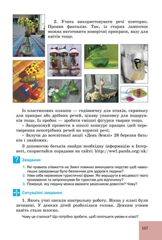 157
2. Учись використовувати речі повторно.
Прояви фантазію. Так, із старих лампочок
можна виготовити новорічні прикраси, вазу для
квітів тощо.
Із пластикових пляшок — годівничку для птахів, скриньку
для прикрас або дрібних речей, цікаву упаковку для подарун-
ків тощо. Із пробок — зробити смішні фігурки тварин тощо.
Ÿ Запропонуй провести в школі конкурс кращих ідей пере-
творення непотрібних речей на корисні речі;
Ÿ Залучи до всесвітньої акції «День Землі» 28 березня бать-
ків і знайомих.
З допомогою батьків знайди необхідну інформацію в Інтер-
неті, скористайся порадами на сайті: http://wwf.panda.org/uk/
? Завдання
1. Які правила співжиття на Землі повинно виконувати людство щоб навко­
лишнє середовище було безпечним для здоров’я людини?
2. Уяви себе керівником туристичної фірми. Які маршрути в місцевості твого
проживання ти запропонував би туристам для відпочинку?
3. Поміркуй, яку людину можна вважати захисником довкілля? Чому?
Ситуаційні завдання
1. Якось учні писали контрольну роботу. Вікна у класі були
зачинені. У деяких дітей розболілася голова. Деяким учням
навіть стало млосно.
Чому це сталося? Що потрібно зробити, щоб поліпшити умови в класі?
 
