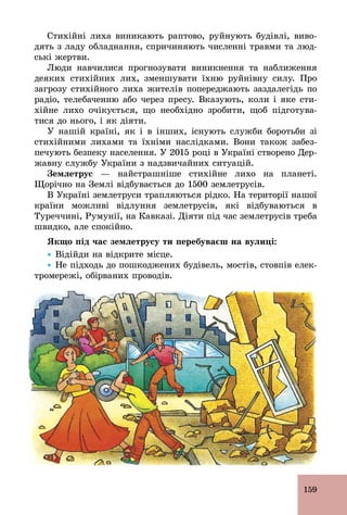 159
Стихійні лиха виникають раптово, руйнують будівлі, виво-
дять з ладу обладнання, спричиняють численні травми та люд-
ські жертви.
Люди навчилися прогнозувати виникнення та наближення
деяких стихійних лих, зменшувати їхню руйнівну силу. Про
загрозу стихійного лиха жителів попереджають заздалегідь по
радіо, телебаченню або через пресу. Вказують, коли і яке сти-
хійне лихо очікується, що необхідно зробити, щоб підготува-
тися до нього, і як діяти.
У нашій країні, як і в інших, існують служби боротьби зі
стихійними лихами та їхніми наслідками. Вони також забез-
печують безпеку населення. У 2015 році в Україні створено Дер-
жавну службу України з надзвичайних ситуацій.
Çåìëåòðóñ — найстрашніше стихійне лихо на планеті.
Щорічно на Землі відбувається до 1500 землетрусів.
В Україні землетруси трапляються рідко. На території нашої
країни можливі відлуння землетрусів, які відбуваються в
Туреччині, Румунії, на Кавказі. Діяти під час землетрусів треба
швидко, але спокійно.
Якщо під час землетрусу ти перебуваєш на вулиці:
Ÿ Відійди на відкрите місце.
Ÿ Не підходь до пошкоджених будівель, мостів, стовпів елек-
тромережі, обірваних проводів.
 