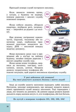 16
Пригадай номери служб екстреного виклику.
Коли виникла пожежа вдома,
у сусідів, у будинку чи надворі,
повідом дорослих і виклич службу
пожежної охорони.
Якщо побили людину, обікрали
квартиру, відібрали речі, погрожу­
ють — звертайся до рідних і до полі­
ції.
При різкому погіршенні самопо­
чуття, отруєнні, тепловому або со­
нячному ударі, серйозному трав­
муванні внаслідок нещасного ви­
падку, ДТП — викликай швидку
медичну допомогу.
Якщо відчуваєш запах газу в при­
міщенні або в під’їзді чи поблизу
будинку, негайно повідом дорослих і
виклич аварійну службу газу.
Якщо вдома немає телефона, звер­
нися до магазину, кав’ярні, полі­
клініки, школи, аптеки. Попроси
дозволу скористатися телефоном або
поясни ситуацію, щоб дорослі викликали відповідну службу.
У разі небезпеки дій упевнено!
Від твоєї рішучості залежать безпека і життя людей!
Іноді до служби захисту населення надходять хибні виклики.
Пустуючи, школярі повідомляють про вигадані нещастя відволі­
кають працівників служб захисту населення. Тоді страждають і
люди, які чекають на допомогу. За дзвінки заради розваги відпові­
дальність перед законом несуть ті, хто телефонував, або їхні батьки.
Не пустуй з номерами телефонів 101, 102, 103, 104!
101
102
103
104
 