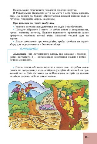 161
Повінь може спричинити численні людські жертви.
В Українських Карпатах із гір на міста й села часом сходять
селі. На дороги та будівлі обрушуються швидкі потоки води з
ґрунтом, уламками дерев, камінням.
При повенях та селях необхідно:
Ÿ Уважно слухати повідомлення по радіо і телебаченню.
Ÿ Швидко зібратися і взяти із собою пакет з документами,
гроші, медичну аптечку. Бажано прихопити триденний запас
продуктів, особливо питної води, запасний теплий одяг та
взуття.
Ÿ Якщо оголошено про евакуацію, треба прибути на пункт
збору для відправлення в безпечне місце.
Евакуація (від латинського слова, що означає «спорож-
няти, виглядати») — організоване вивезення людей з небез-
печної місцевості.
СЛОВНИЧОК
Ÿ Якщо повінь або сель захопили зненацька, потрібно нама-
гатися не потрапити у воду, особливо у стрімкий водний чи гря-
зьовий потік. Слід дістатися до найближчого пагорба чи залізти
на міцне дерево, щоб не змило водою.
 
