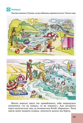 165
Поміркуй
Розглянь малюнки. Розкажи, на яку небезпеку наражаються діти. Поясни чому.
Високі морські хвилі так приваблюють, ніби запрошують
покататися «то на конику, то на човнику». Але лагідність
хвилі закінчується там, де починається білий «баранець». Така
хвиля може накрити плавця, затягнути далеко від берега.
 