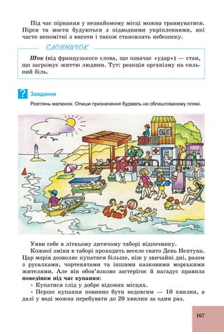 167
Під час пірнання у незнайомому місці можна травмуватися.
Пірси та мости будуються з підводними укріпленнями, які
часто непомітні з висоти і також становлять небезпеку.
Шок (від французького слова, що означає «удар») — стан,
що загрожує життю людини. Тут: реакція організму на силь-
ний біль.
СЛОВНИЧОК
? Завдання
Розглянь малюнок. Опиши призначення будівель на облаштованому пляжі.
Уяви себе в літньому дитячому таборі відпочинку.
Кожної зміни в таборі проходить веселе свято День Нептуна.
Цар морів дозволяє купатися більше, ніж у звичайні дні, разом
з русалками, чортенятами та іншими казковими морськими
жителями. Але він обов’язково застерігає й нагадує правила
поведінки під час купання:
Ÿ Купатися слід у добре відомих місцях.
Ÿ Перше купання повинно бути недовгим — 10 хвилин, а
далі у воді можна перебувати до 20 хвилин за один раз.
 