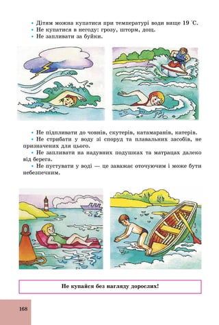 168
Ÿ Дітям можна купатися при температурі води вище 19 °С.
Ÿ Не купатися в негоду: грозу, шторм, дощ.
Ÿ Не запливати за буйки.
Ÿ Не підпливати до човнів, скутерів, катамаранів, катерів.
Ÿ Не стрибати у воду зі споруд та плавальних засобів, не
призначених для цього.
Ÿ Не запливати на надувних подушках та матрацах далеко
від берега.
Ÿ Не пустувати у воді — це заважає оточуючим і може бути
небезпечним.
Не купайся без нагляду дорослих!
 