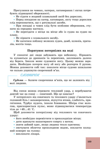 169
Прогулянки на човнах, катерах, катамаранах і яхтах потре-
бують підвищеної обережності.
Ÿ Не сідати в жодний плавальний засіб без дорослих.
Ÿ Перед посадкою на катер, катамаран, яхту тощо дорослим
слід переконатися, що є рятувальні засоби.
Ÿ При посадці в човен слід бути особливо обережним, сту-
пати на середину настилу.
Ÿ Не пересідати з місця на місце або із судна на судно на
плаву.
Ÿ Не пірнати з плавального засобу.
Ÿ Не кататися поблизу великих суден, дамб, шлюзів, прича-
лів, мостів тощо.
Порятунок потерпілих на воді
У спекотні дні люди забувають про небезпеку. Пірнають
та купаються до дрижаків та перевтоми, запливають далеко
від берега. Інколи може судомити ногу. Цьому можна зара-
дити. Необхідно потерти ногу об ногу або розтерти її рукою.
Можна допомогти собі так: поколоти місце судоми шпилькою
чи сильно ущипнути скорочений м’яз.
Судома — болюче скорочення м’язів, що не залежить від
волі людини.
СЛОВНИЧОК
Від спеки можна отримати тепловий удар, а перебуваючи
довгий час на сонці — сонячний. Що це означає?
У потерпілого від сонячного та теплового удару з’являється
головний біль і запаморочення, відчуття втоми, слабкість, при-
гнічення. Турбує нудота, інколи блювання. Шкіра стає воло-
гою, прискорюється пульс, може підвищуватися температура
тіла до +40...41 °С.
Щоб допомогти потерпілому від теплового чи сонячного
удару:
Ÿ його необхідно перемістити в прохолодніше місце;
Ÿ дати вдихнути нашатирного спирту з ватки;
Ÿ зняти зайвий одяг, якщо людина тепло одягнена;
Ÿ змочувати обличчя прохолодною водою, покласти холод-
ний компрес на голову;
Ÿ викликати лікаря.
 