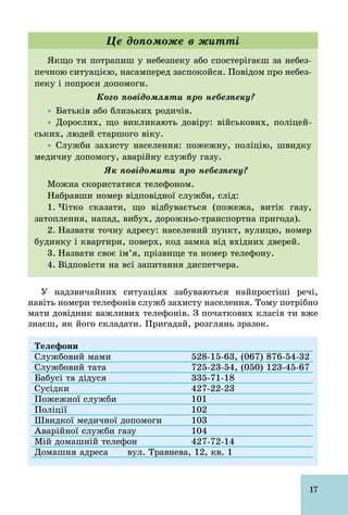 17
Якщо ти потрапиш у небезпеку або спостерігаєш за небез-
печною ситуацією, насамперед заспокойся. Повідом про небез-
пеку і попроси допомоги.
Кого повідомляти про небезпеку?
Ÿ Батьків або близьких родичів.
Ÿ Дорослих, що викликають довіру: військових, поліцей-
ських, людей старшого віку.
Ÿ Служби захисту населення: пожежну, поліцію, швидку
медичну допомогу, аварійну службу газу.
Як повідомити про небезпеку?
Можна скористатися телефоном.
Набравши номер відповідної служби, слід:
1. Чітко сказати, що відбувається (пожежа, витік газу,
затоплення, напад, вибух, дорожньо­транспортна пригода).
2. Назвати точну адресу: населений пункт, вулицю, номер
будинку і квартири, поверх, код замка від вхідних дверей.
3. Назвати своє ім’я, прізвище та номер телефону.
4. Відповісти на всі запитання диспетчера.
Це допоможе в житті
У надзвичайних ситуаціях забуваються найпростіші речі,
навіть номери телефонів служб захисту населення. Тому потрібно
мати довідник важливих телефонів. З початкових класів ти вже
знаєш, як його складати. Пригадай, розглянь зразок.
Телефони
Службовий мами 528­15­63, (067) 876­54­32
Службовий тата 725­23­54, (050) 123­45­67
Бабусі та дідуся 335­71­18
Сусідки 427­22­23
Пожежної служби 101
Поліції 102
Швидкої медичної допомоги 103
Аварійної служби газу 104
Мій домашній телефон 427­72­14
Домашня адреса вул. Травнева, 12, кв. 1
 