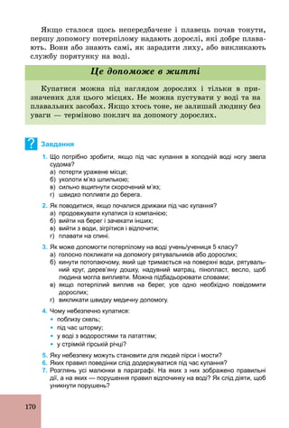 170
Якщо сталося щось непередбачене і плавець почав тонути,
першу допомогу потерпілому надають дорослі, які добре плава-
ють. Вони або знають самі, як зарадити лиху, або викликають
службу порятунку на воді.
Купатися можна під наглядом дорослих і тільки в при-
значених для цього місцях. Не можна пустувати у воді та на
плавальних засобах. Якщо хтось тоне, не залишай людину без
уваги — терміново поклич на допомогу дорослих.
Це допоможе в житті
? Завдання
1. Що потрібно зробити, якщо під час купання в холодній воді ногу звела
судома?
а) потерти уражене місце;
б) уколоти м’яз шпилькою;
в) сильно вщипнути скорочений м’яз;
г) швидко попливти до берега.
2. Як поводитися, якщо почалися дрижаки під час купання?
а) продовжувати купатися із компанією;
б) вийти на берег і зачекати інших;
в) вийти з води, зігрітися і відпочити;
г) плавати на спині.
3. Як може допомогти потерпілому на воді учень/учениця 5 класу?
а) голосно покликати на допомогу рятувальників або дорослих;
б) кинути потопаючому, який ще тримається на поверхні води, рятуваль­
ний круг, дерев’яну дошку, надувний матрац, пінопласт, весло, щоб
людина могла випливти. Можна підбадьорювати словами;
в) якщо потерпілий виплив на берег, усе одно необхідно повідомити
дорослих;
г) викликати швидку медичну допомогу.
4. Чому небезпечно купатися:
Ÿ поблизу скель;
Ÿ під час шторму;
Ÿ у воді з водоростями та лататтям;
Ÿ у стрімкій гірській річці?
5. Яку небезпеку можуть становити для людей пірси і мости?
6. Яких правил поведінки слід додержуватися під час купання?
7. Розглянь усі малюнки в параграфі. На яких з них зображено правильні
дії, а на яких — порушення правил відпочинку на воді? Як слід діяти, щоб
уникнути порушень?
 