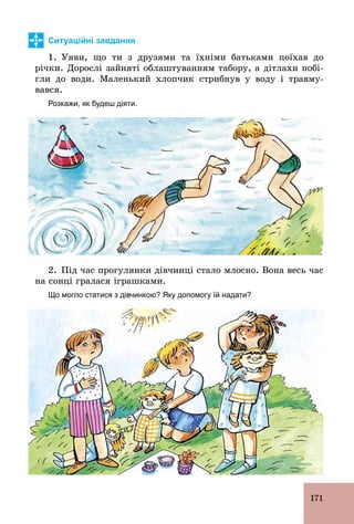 171
Ситуаційні завдання
1. Уяви, що ти з друзями та їхніми батьками поїхав до
річки. Дорослі зайняті облаштуванням табору, а дітлахи побі-
гли до води. Маленький хлопчик стрибнув у воду і травму-
вався.
Розкажи, як будеш діяти.
2. Під час прогулянки дівчинці стало млосно. Вона весь час
на сонці гралася іграшками.
Що могло статися з дівчинкою? Яку допомогу їй надати?
 