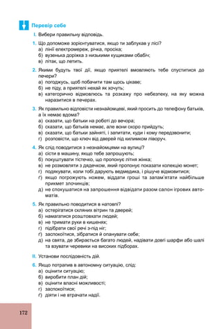 172
Перевір себе
І. Вибери правильну відповідь.
1. Що допоможе зорієнтуватися, якщо ти заблукав у лісі?
а) лінії електромереж, річка, просіка;
б) вузенька доріжка з низькими кущиками обабіч;
в) літак, що летить.
2. Якими будуть твої дії, якщо приятелі вмовляють тебе спуститися до
печери?
а) погоджусь, щоб побачити там щось цікаве;
б) не піду, а приятелі нехай як хочуть;
в) категорично відмовлюсь та розкажу про небезпеку, на яку можна
наразитися в печерах.
3. Як правильно відповісти незнайомцеві, який просить до телефону батьків,
а їх немає вдома?
а) сказати, що батьки на роботі до вечора;
б) сказати, що батьків немає, але вони скоро прийдуть;
в) сказати, що батьки зайняті, і запитати, куди і кому передзвонити;
г) розповісти, що ключ від дверей під килимком ліворуч.
4. Як слід поводитися з незнайомцями на вулиці?
а) сісти в машину, якщо тебе запрошують;
б) покуштувати тістечко, що пропонує літня жінка;
в) не розмовляти з дядечком, який пропонує показати колекцію монет;
г) подякувати, коли тобі дарують ведмедика, і рішуче відмовитися;
ґ) якщо погрожують ножем, віддати гроші та запам’ятати найбільше
прикмет злочинців;
д) не спокушатися на запрошення відвідати разом салон ігрових авто­
матів.
5. Як правильно поводитися в натовпі?
а) остерігатися скляних вітрин та дверей;
б) намагатися розштовхати людей;
в) не тримати руки в кишенях;
г) підібрати свої речі з­під ніг;
ґ) заспокоїтися, зібратися й опанувати себе;
д) на свята, де збирається багато людей, надівати довгі шарфи або шалі
та взувати черевики на високих підборах.
ІІ. Установи послідовність дій.
6. Якщо потрапив в автономну ситуацію, слід:
а) оцінити ситуацію;
б) виробити план дій;
в) оцінити власні можливості;
г) заспокоїтися;
ґ) діяти і не втрачати надії.
 