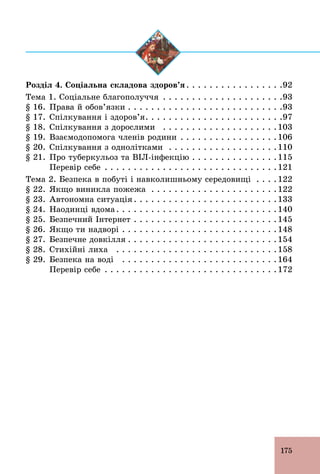 175
Розділ 4. Соціальна складова здоров’я . . . . . . . . . . . . . . . . .92
Тема 1. Соціальне благополуччя . . . . . . . . . . . . . . . . . . . . .93
§ 16. Права й обов’язки . . . . . . . . . . . . . . . . . . . . . . . . . . .93
§ 17. Спілкування і здоров’я. . . . . . . . . . . . . . . . . . . . . . . .97
§ 18. Спілкування з дорослими . . . . . . . . . . . . . . . . . . . .103
§ 19. Взаємодопомога членів родини . . . . . . . . . . . . . . . . .106
§ 20. Спілкування з однолітками . . . . . . . . . . . . . . . . . . .110
§ 21. Про туберкульоз та ВІЛ­інфекцію . . . . . . . . . . . . . . .115
Перевір себе . . . . . . . . . . . . . . . . . . . . . . . . . . . . . .121
Тема 2. Безпека в побуті і навколишньому середовищі . . . .122
§ 22. Якщо виникла пожежа . . . . . . . . . . . . . . . . . . . . . .122
§ 23. Автономна ситуація . . . . . . . . . . . . . . . . . . . . . . . . .133
§ 24. Наодинці вдома . . . . . . . . . . . . . . . . . . . . . . . . . . . .140
§ 25. Безпечний Інтернет . . . . . . . . . . . . . . . . . . . . . . . . .145
§ 26. Якщо ти надворі . . . . . . . . . . . . . . . . . . . . . . . . . . .148
§ 27. Безпечне довкілля . . . . . . . . . . . . . . . . . . . . . . . . . .154
§ 28. Стихійні лиха . . . . . . . . . . . . . . . . . . . . . . . . . . . .158
§ 29. Безпека на воді . . . . . . . . . . . . . . . . . . . . . . . . . . .164
Перевір себе . . . . . . . . . . . . . . . . . . . . . . . . . . . . . .172
 