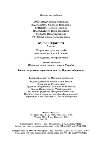 Навчальне видання
БОЙЧЕНКО Тетяна Євгенівна
ВАСИЛЕНКО Світлана Василівна
ГУЩИНА Наталія Іванівна
ВАСИЛАШКО Ірина Павлівна
КОВАЛЬ Ніна Степанівна
ГУРСЬКА Олена Костянтинівна
ОСНОВИ ЗДОРОВ’Я
5 клас
Підручник для закладів
загальної середньої освіти
Головний редактор Наталія Заблоцька
Відповідальна за випуск Анна Мягка
Обкладинка Тетяни Кущ
Художнє оформлення Наталії Андрійченко,
Олени Василевської, Надії Сосніної
Технічний редактор Цезарина Федосіхіна
Комп’ютерна верстка Олександра Дружинського
Коректори Алла Кравченко, Любов Федоренко
2‑ге видання, доопрацьоване
Рекомендовано
Міністерством освіти і науки України
Видано за рахунок державних коштів. Продаж заборонено
Формат 70×100/16.
Ум. друк. арк. 14,3. Обл.-вид. арк. 15,01.
Тираж 226 417 пр. Вид. № 1088.
Зам. №       
Видавництво «Генеза», вул. Тимошенка, 2-л, м. Київ, 04212.
Свідоцтво суб’єкта видавничої справи серія ДК № 5088 від 27.04.2016.
Віддруковано на ТОВ «Конві Прінт», вул. Антона Цедіка, 12, м. Київ, 03057.
Свідоцтво суб’єкта видавничої справи серія ДК № 6115 від 29.03.2018.
 