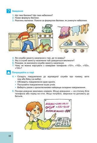 18
? Завдання
1. Що таке безпека? Що таке небезпека?
2. Назви формулу безпеки.
3. Розглянь малюнки. Поясни за формулою безпеки, як уникнути небезпеки.
4. Які служби захисту населення є там, де ти живеш?
5. Яку із служб захисту населення тобі доводилося викликати?
6. Розкажи, як викликати служби захисту населення.
7. Чому не можна жартувати з номерами телефонів «101», «102», «103»,
«104»?
Попрацюйте в парі
8. Ÿ Складіть повідомлення до відповідної служби про пожежу, витік
газу або бійку (на вибір).
Ÿ Обговоріть повідомлення одне одного.
Ÿ Послухайте повідомлення інших учнів.
Ÿ Виберіть разом з однокласниками найкраще складене повідомлення.
9. Понови довідник важливих номерів. Місце довідника — на столику біля
телефона або поряд на стіні. Якщо потрібно, звернися по допомогу до
батьків.
 