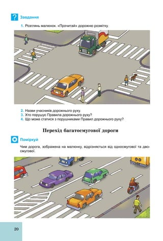20
? Завдання
1. Розглянь малюнок. «Прочитай» дорожню розмітку.
2. Назви учасників дорожнього руху.
3. Хто порушує Правила дорожнього руху?
4. Що може статися з порушниками Правил дорожнього руху?
Перехід багатосмугової дороги
Поміркуй
Чим дорога, зображена на малюнку, відрізняється від односмугової та дво­
смугової.
 