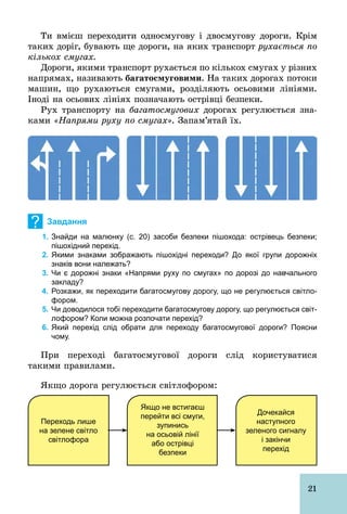21
Ти вмієш переходити односмугову і двосмугову дороги. Крім
таких доріг, бувають ще дороги, на яких транспорт рухається по
кількох смугах.
Дороги, якими транспорт рухається по кількох смугах у різних
напрямах, називають áàãàòîñìóãîâèìè. На таких дорогах потоки
машин, що рухаються смугами, розділяють осьовими лініями.
Іноді на осьових лініях позначають острівці безпеки.
Рух транспорту на багатосмугових дорогах регулюється зна-
ками «Напрями руху по смугах». Запам’ятай їх.
? Завдання
1. Знайди на малюнку (с. 20) засоби безпеки пішохода: острівець безпеки;
пішохідний перехід.
2. Якими знаками зображають пішохідні переходи? До якої групи дорожніх
знаків вони належать?
3. Чи є дорожні знаки «Напрями руху по смугах» по дорозі до навчального
закладу?
4. Розкажи, як переходити багатосмугову дорогу, що не регулюється світло­
фором.
5. Чи доводилося тобі переходити багатосмугову дорогу, що регулюється світ­
лофором? Коли можна розпочати перехід?
6. Який перехід слід обрати для переходу багатосмугової дороги? Поясни
чому.
При переході багатосмугової дороги слід користуватися
такими правилами.
Якщо дорога регулюється світлофором:
Переходь лише
на зелене світло
світлофора
Якщо не встигаєш
перейти всі смуги,
зупинись
на осьовій лінії
або острівці
безпеки
Дочекайся
наступного
зеленого сигналу
і закінчи
перехід
 