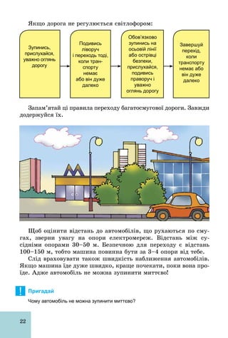 22
Якщо дорога не регулюється світлофором:
Завершуй
перехід,
коли
транспорту
немає або
він дуже
далеко
Обов’язково
зупинись на
осьовій лінії
або острівці
безпеки,
прислухайся,
подивись
праворуч і
уважно
оглянь дорогу
Подивись
ліворуч
і переходь тоді,
коли тран­
спорту
немає
або він дуже
далеко
Зупинись,
прислухайся,
уважно оглянь
дорогу
Запам’ятай ці правила переходу багатосмугової дороги. Завжди
додержуйся їх.
Щоб оцінити відстань до автомобілів, що рухаються по сму-
гах, зверни увагу на опори електромереж. Відстань між су­
сідніми опорами 30–50 м. Безпечною для переходу є відстань
100–150 м, тобто машина повинна бути за 3–4 опори від тебе.
Слід враховувати також швидкість наближення автомобілів.
Якщо машина їде дуже швидко, краще почекати, поки вона про-
їде. Адже автомобіль не можна зупинити миттєво!
! Пригадай
Чому автомобіль не можна зупинити миттєво?
 