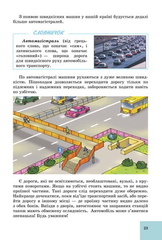 23
З появою швидкісних машин у нашій країні будується дедалі
більше автомагістралей.
Автомагістраль (від грець-
кого слова, що означає «сам», і
латинського слова, що означає
«головний») — широка дорога
для швидкісного руху автомобіль-
ного транспорту.
СЛОВНИЧОК
По автомагістралі машини рухаються з дуже великою швид-
кістю. Пішоходам дозволяється переходити дорогу тільки по
підземних і надземних переходах, забороняється ходити навіть
по узбіччю.
Є дороги, які не освітлюються, необлаштовані, вузькі, з кру-
тими поворотами. Якщо на узбіччі стоять машини, то не видно
проїзної частини. Такі дороги слід переходити дуже обережно.
Найкраще дочекатися, поки від’їде транспортний засіб, або пере-
йти дорогу в іншому місці — де проїзну частину видно далеко
з обох боків. Виїзди з дворів, автостоянок чи заправних станцій
також мають обмежену оглядовість. Автомобіль може з’явитися
зненацька! Будь уважним!
 