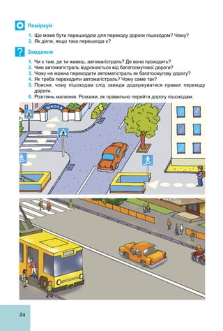 24
Поміркуй
1. Що може бути перешкодою для переходу дороги пішоходом? Чому?
2. Як діяти, якщо така перешкода є?
? Завдання
1. Чи є там, де ти живеш, автомагістраль? Де вона проходить?
2. Чим автомагістраль відрізняється від багатосмугової дороги?
3. Чому не можна переходити автомагістраль як багатосмугову дорогу?
4. Як треба переходити автомагістраль? Чому саме так?
5. Поясни, чому пішоходам слід завжди додержуватися правил переходу
дороги.
6. Розглянь малюнки. Розкажи, як правильно перейти дорогу пішоходам.
 