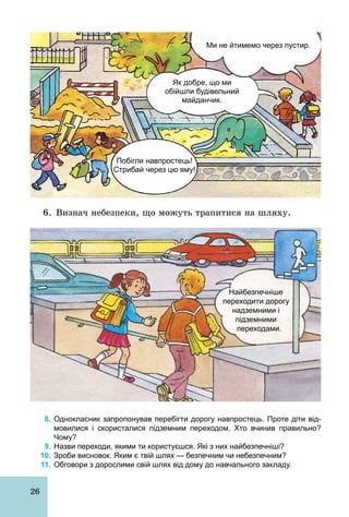 26
Ми не йтимемо через пустир.
Побігли навпростець!
Стрибай через цю яму!
Як добре, що ми
обійшли будівельний
майданчик.
6. Визнач небезпеки, що можуть трапитися на шляху.
Найбезпечніше
переходити дорогу
надземними і
підземними
переходами.
8. Однокласник запропонував перебігти дорогу навпростець. Проте діти від­
мовилися і скористалися підземним переходом. Хто вчинив правильно?
Чому?
9. Назви переходи, якими ти користуєшся. Які з них найбезпечніші?
10. Зроби висновок. Яким є твій шлях — безпечним чи небезпечним?
11. Обговори з дорослими свій шлях від дому до навчального закладу.
 