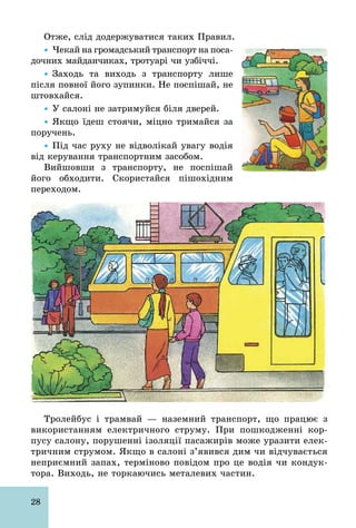 28
Отже, слід додержуватися таких Правил.
Ÿ Чекай на громадський транспорт на поса-
дочних майданчиках, тротуарі чи узбіччі.
Ÿ Заходь та виходь з транспорту лише
після повної його зупинки. Не поспішай, не
штовхайся.
Ÿ У салоні не затримуйся біля дверей.
Ÿ Якщо їдеш стоячи, міцно тримайся за
поручень.
Ÿ Під час руху не відволікай увагу водія
від керування транспортним засобом.
Вийшовши з транспорту, не поспішай
його обходити. Скористайся пішохідним
переходом.
Тролейбус і трамвай — наземний транспорт, що працює з
використанням електричного струму. При пошкодженні кор-
пусу салону, порушенні ізоляції пасажирів може уразити елек-
тричним струмом. Якщо в салоні з’явився дим чи відчувається
неприємний запах, терміново повідом про це водія чи кондук-
тора. Виходь, не торкаючись металевих частин.
 