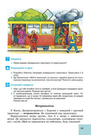 29
? Завдання
1. Якими видами громадського транспорту ти користуєшся?
Попрацюйте в групі
2. Розробіть Пам’ятку пасажира громадського транспорту. Представте її в
класі.
3. Що безпечніше: обійти транспорт на зупинці і перейти дорогу по пішо­
хідному переходу чи дочекатися, поки він від’їде? Поясніть свою думку.
Ситуаційні завдання
1. Уяви, що тобі потрібно сісти в трамвай, а колії розміщені посередині проїз­
ної частини дороги. Розкажи про свої дії.
2. У напівпорожньому салоні автобуса ти помітив залишений пакет. Ти:
а) подивишся, що в ньому; б) повідомиш водія або кондуктора; в) швидко
перейдеш в інший бік салону і заховаєшся за сидіннями.
Поясни свої дії.
Метрополітен
У Києві, Дніпропетровську і Харкові є швидкий і зручний
транспорт — метрополітен. Це підземний вид транспорту.
Користуватися метро зручно. Але й у метро є небезпечні
місця. Це пропускні турнікети, ескалатори, платформи стан-
цій і поїзди. Щоб не наражатися на небезпеку, будь уважним!
 