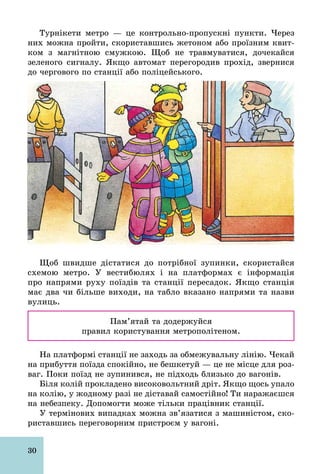 30
Турнікети метро — це контрольно­пропускні пункти. Через
них можна пройти, скориставшись жетоном або проїзним квит-
ком з магнітною смужкою. Щоб не травмуватися, дочекайся
зеленого сигналу. Якщо автомат перегородив прохід, звернися
до чергового по станції або поліцейського.
Щоб швидше дістатися до потрібної зупинки, скористайся
схемою метро. У вестибюлях і на платформах є інформація
про напрями руху поїздів та станції пересадок. Якщо станція
має два чи більше виходи, на табло вказано напрями та назви
вулиць.
Пам’ятай та додержуйся
правил користування метрополітеном.
На платформі станції не заходь за обмежувальну лінію. Чекай
на прибуття поїзда спокійно, не бешкетуй — це не місце для роз-
ваг. Поки поїзд не зупинився, не підходь близько до вагонів.
Біля колій прокладено високовольтний дріт. Якщо щось упало
на колію, у жодному разі не діставай самостійно! Ти наражаєшся
на небезпеку. Допомогти може тільки працівник станції.
У термінових випадках можна зв’язатися з машиністом, ско-
риставшись переговорним пристроєм у вагоні.
 