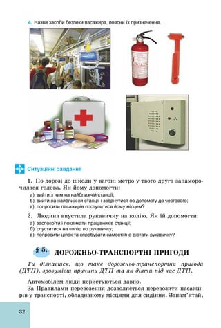 32
4. Назви засоби безпеки пасажира, поясни їх призначення.
Ситуаційні завдання
1. По дорозі до школи у вагоні метро у твого друга запаморо-
чилася голова. Як йому допомогти:
а) вийти з ним на найближчій станції;
б) вийти на найближчій станції і звернутися по допомогу до чергового;
в) попросити пасажирів поступитися йому місцем?
2. Людина впустила рукавичку на колію. Як їй допомогти:
а) заспокоїти і покликати працівників станції;
б) спуститися на колію по рукавичку;
в) попросити ціпок та спробувати самостійно дістати рукавичку?
§ 5. ДОРОЖНЬО-ТРАНСПОРТНІ ПРИГОДИ
Ти дізнаєшся, що таке дорожньо-транспортна пригода
(ДТП), зрозумієш причини ДТП та як діяти під час ДТП.
Автомобілем люди користуються давно.
За Правилами перевезення дозволяється перевозити пасажи-
рів у транспорті, обладнаному місцями для сидіння. Запам’ятай,
 