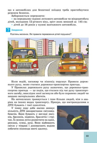 33
що в автомобілях для безпечної поїздки треба пристебнутися
ременем безпеки.
Забороняється перевозити:
Ÿ на передньому сидінні легкового автомобіля чи мікроавтобуса
дітей, молодших 12­річного віку, зріст яких менший за 145 см;
Ÿ дітей до 16 років у кузові вантажного автомобіля.
? Завдання
Розглянь малюнок. Які правила перевезення дітей порушено?
Коли водій, пасажир чи пішохід порушує Правила дорож-
нього руху, може статися дорожньо­транспортна пригода.
У Правилах дорожнього руху зазначено, що дорожньо­тран-
спортна пригода — це подія, що сталася під час руху транспорт-
ного засобу, внаслідок якої загинули або було поранено людей чи
завдано матеріальних збитків.
На автошляхах травмується і гине більше людей, ніж в ава-
ріях на інших видах транспорту. Прикро, що постраждалими в
ДТП бувають і твої однолітки.
У темну пору доби значно знижує
кількість ДТП використання світловід-
бивачів. Вони бувають у вигляді знач­
ків, брелоків, підвісок, браслетів і стрі-
чок. Їх можна легко розмістити на одязі,
рюкзаці, сумці, руці. Вони відбивають
світло у темряві і допомагають водіям
побачити пішохода вночі здалеку.
 